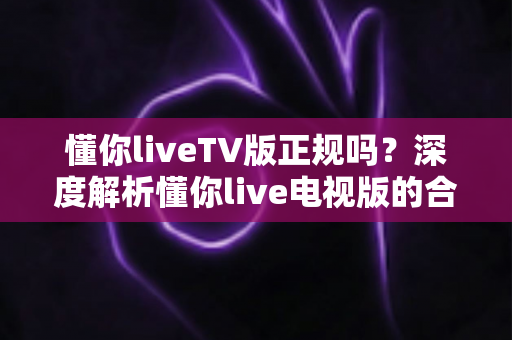 懂你liveTV版正规吗？深度解析懂你live电视版的合规性、安全风险与正确使用指南
