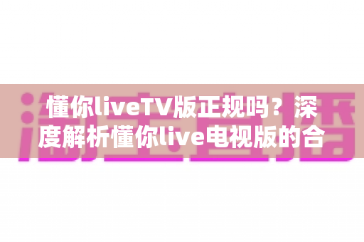 懂你liveTV版正规吗？深度解析懂你live电视版的合规性、安全风险与正确使用指南
