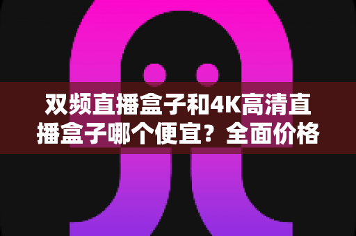 双频直播盒子和4K高清直播盒子哪个便宜？全面价格对比与选购指南帮你省钱不踩坑