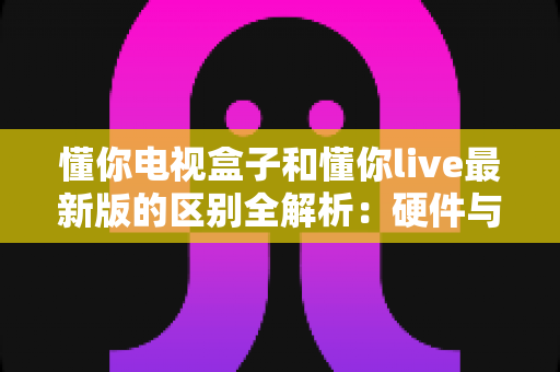 懂你电视盒子和懂你live最新版的区别全解析：硬件与软件之争，看完这篇你就知道怎么选？