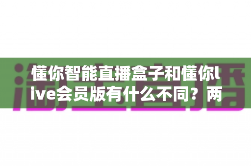 懂你智能直播盒子和懂你live会员版有什么不同？两款热门直播工具核心差异全解析与选购避坑指南