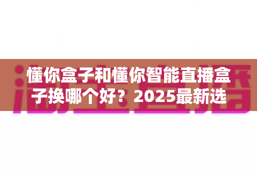 懂你盒子和懂你智能直播盒子换哪个好？2025最新选购对比全解析，看完再下单不后悔！