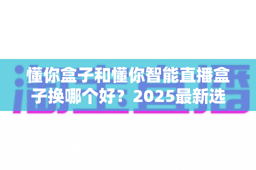 懂你盒子和懂你智能直播盒子换哪个好？2025最新选购对比全解析，看完再下单不后悔！