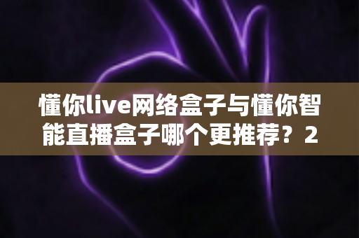 懂你live网络盒子与懂你智能直播盒子哪个更推荐？2025年最全选购对比指南帮你避坑