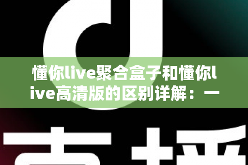 懂你live聚合盒子和懂你live高清版的区别详解:一文看懂两大版本如何选择,直播体验全面升级 懂你live聚合盒子和懂你live高清版的区别详解:一文看懂两大版本如何选择,直播体验全面升级