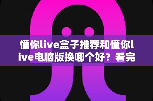 懂你live盒子推荐和懂你live电脑版换哪个好?看完全文再做决定不吃亏 懂你live盒子推荐和懂你live电脑版换哪个好?看完全文再做决定不吃亏