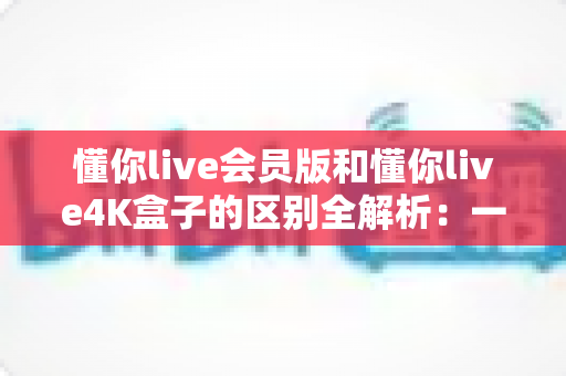 懂你live会员版和懂你live4K盒子的区别全解析：一张表看懂怎么选，高清观影不踩坑