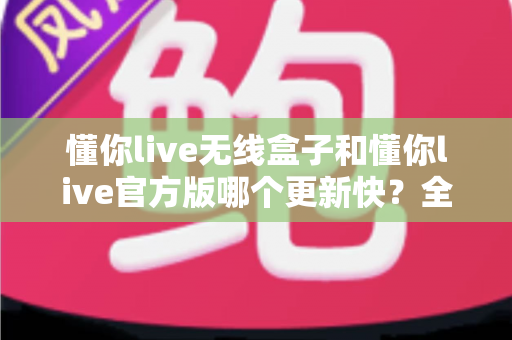 懂你live无线盒子和懂你live官方版哪个更新快?全面对比帮你选对版本 懂你live无线盒子和懂你live官方版哪个更新快?全面对比帮你选对版本