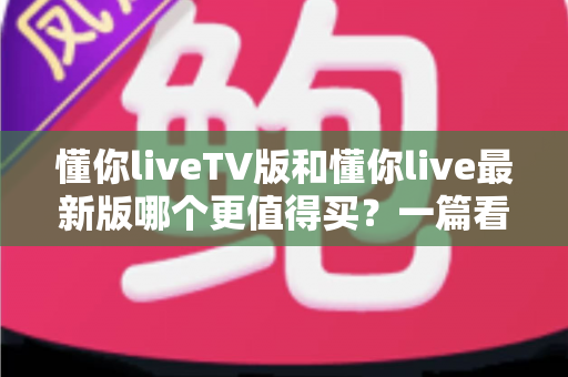 懂你liveTV版和懂你live最新版哪个更值得买?一篇看懂差异的实用选购指南 懂你liveTV版和懂你live最新版哪个更值得买?一篇看懂差异的实用选购指南