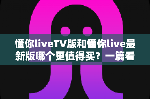 懂你liveTV版和懂你live最新版哪个更值得买?一篇看懂差异的实用选购指南 懂你liveTV版和懂你live最新版哪个更值得买?一篇看懂差异的实用选购指南