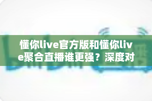 懂你live官方版和懂你live聚合直播谁更强？深度对比评测帮你做出最佳选择