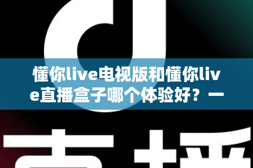 懂你live电视版和懂你live直播盒子哪个体验好?一文读懂两大观影方案的深度对比与选购建议 懂你live电视版和懂你live直播盒子哪个体验好?一文读懂两大观影方案的深度对比与选购建议