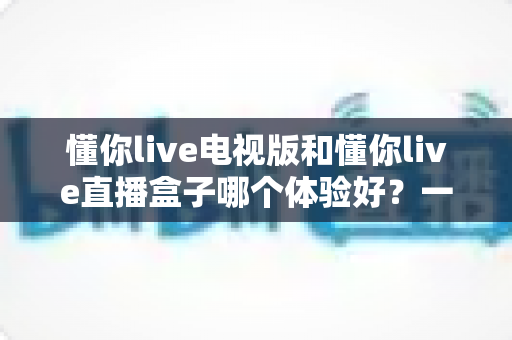 懂你live电视版和懂你live直播盒子哪个体验好?一文读懂两大观影方案的深度对比与选购建议 懂你live电视版和懂你live直播盒子哪个体验好?一文读懂两大观影方案的深度对比与选购建议