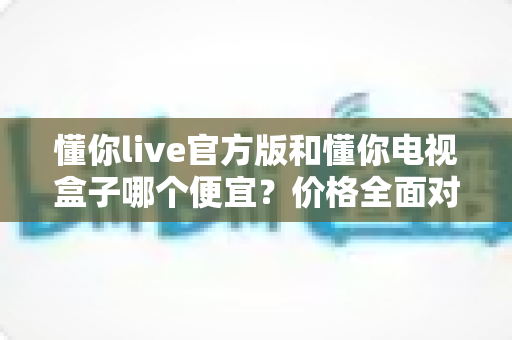 懂你live官方版和懂你电视盒子哪个便宜?价格全面对比与选购指南 懂你live官方版和懂你电视盒子哪个便宜?价格全面对比与选购指南