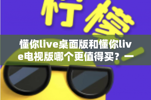 懂你live桌面版和懂你live电视版哪个更值得买?一文读懂选购要点与真实体验对比 懂你live桌面版和懂你live电视版哪个更值得买?一文读懂选购要点与真实体验对比