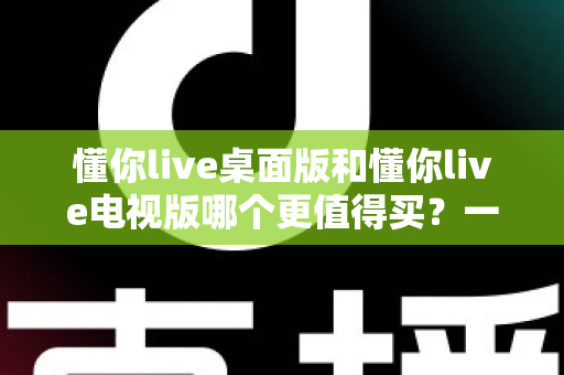 懂你live桌面版和懂你live电视版哪个更值得买?一文读懂选购要点与真实体验对比 懂你live桌面版和懂你live电视版哪个更值得买?一文读懂选购要点与真实体验对比