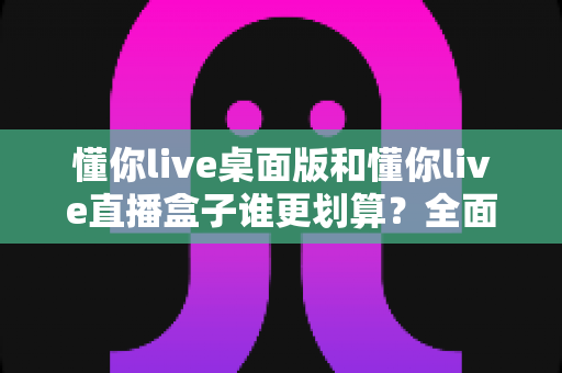懂你live桌面版和懂你live直播盒子谁更划算？全面对比分析帮你做出明智选择