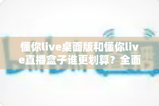 懂你live桌面版和懂你live直播盒子谁更划算？全面对比分析帮你做出明智选择