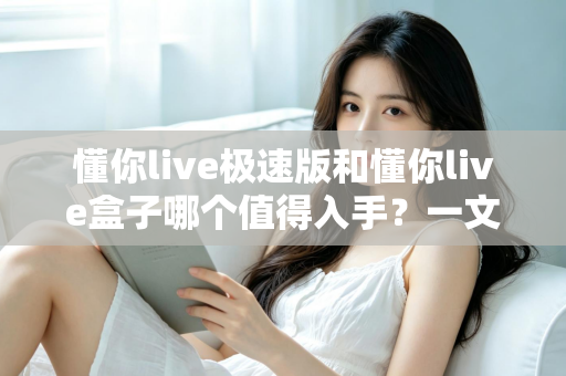 懂你live极速版和懂你live盒子哪个值得入手？一文学会选购对比与避坑指南