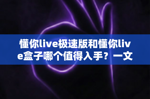 懂你live极速版和懂你live盒子哪个值得入手？一文学会选购对比与避坑指南
