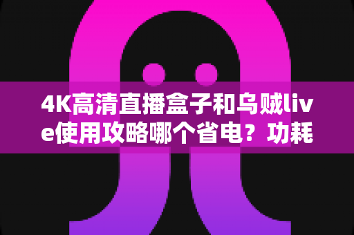 4K高清直播盒子和乌贼live使用攻略哪个省电？功耗深度对比与实用省电技巧全解析