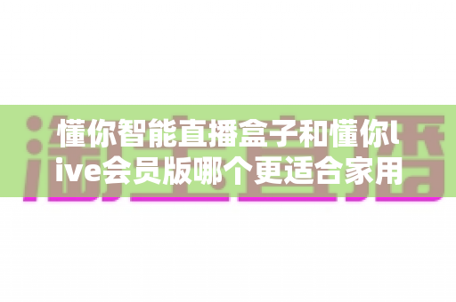 懂你智能直播盒子和懂你live会员版哪个更适合家用?2025年家庭用户最全选购指南与深度对比解析 懂你智能直播盒子和懂你live会员版哪个更适合家用?2025年家庭用户最全选购指南与深度对比解析
