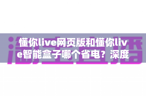 懂你live网页版和懂你live智能盒子哪个省电?深度功耗对比与实用省电攻略 懂你live网页版和懂你live智能盒子哪个省电?深度功耗对比与实用省电攻略