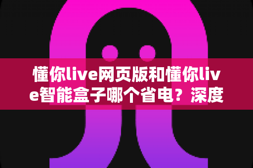 懂你live网页版和懂你live智能盒子哪个省电?深度功耗对比与实用省电攻略 懂你live网页版和懂你live智能盒子哪个省电?深度功耗对比与实用省电攻略