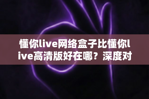 懂你live网络盒子比懂你live高清版好在哪？深度对比解析与选购指南