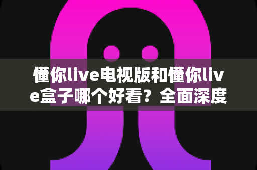 懂你live电视版和懂你live盒子哪个好看？全面深度对比帮你找到最佳大屏观影方案