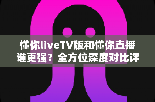 懂你liveTV版和懂你直播谁更强？全方位深度对比评测，帮你一眼选出最适合自己的电视直播软件