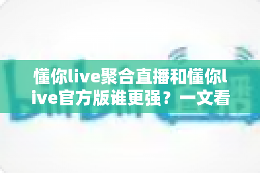 懂你live聚合直播和懂你live官方版谁更强？一文看懂两大版本差异与最佳选择指南