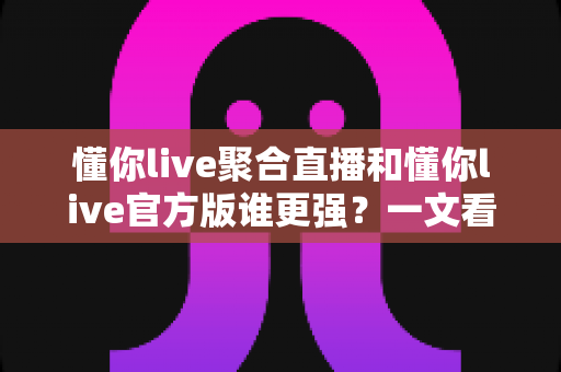 懂你live聚合直播和懂你live官方版谁更强？一文看懂两大版本差异与最佳选择指南