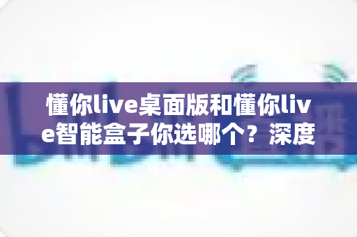 懂你live桌面版和懂你live智能盒子你选哪个?深度对比评测助你一次选对不踩坑 懂你live桌面版和懂你live智能盒子你选哪个?深度对比评测助你一次选对不踩坑
