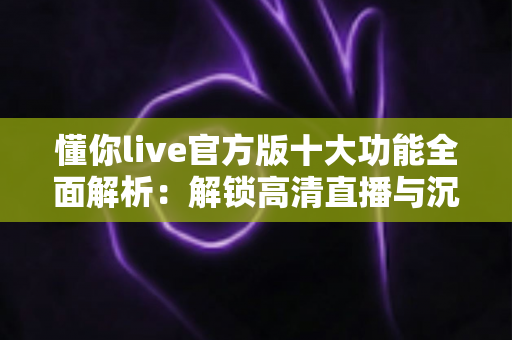 懂你live官方版十大功能全面解析：解锁高清直播与沉浸式互动新体验