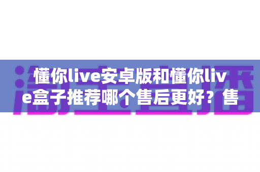 懂你live安卓版和懂你live盒子推荐哪个售后更好？售后对比全解析帮你避开选购坑
