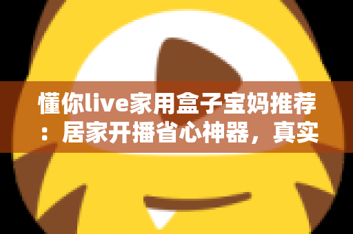 懂你live家用盒子宝妈推荐：居家开播省心神器，真实体验与选购指南一文讲透