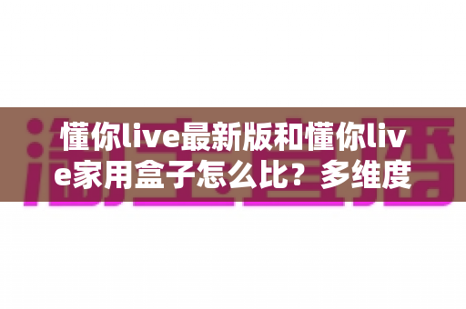 懂你live最新版和懂你live家用盒子怎么比？多维度深度对比评测，帮你找到最适合的观看方案