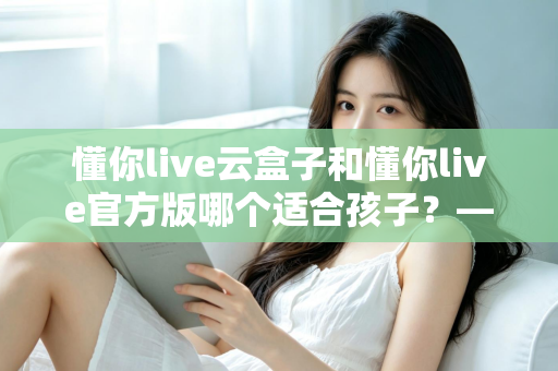 懂你live云盒子和懂你live官方版哪个适合孩子?——家长必看的选择对比与实用指南 懂你live云盒子和懂你live官方版哪个适合孩子?——家长必看的选择对比与实用指南