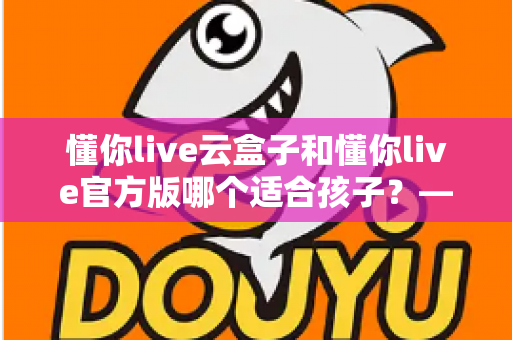 懂你live云盒子和懂你live官方版哪个适合孩子?——家长必看的选择对比与实用指南 懂你live云盒子和懂你live官方版哪个适合孩子?——家长必看的选择对比与实用指南
