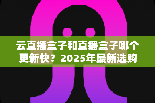 云直播盒子和直播盒子哪个更新快？2025年最新选购深度解析与全面对比指南