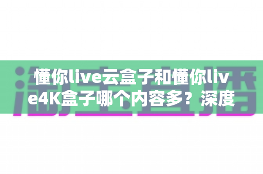 懂你live云盒子和懂你live4K盒子哪个内容多？深度对比帮你选对机顶盒