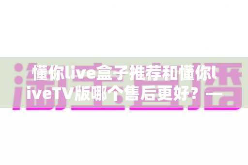 懂你live盒子推荐和懂你liveTV版哪个售后更好？——一站式深度解析两大版本的售后服务差异与选购指南