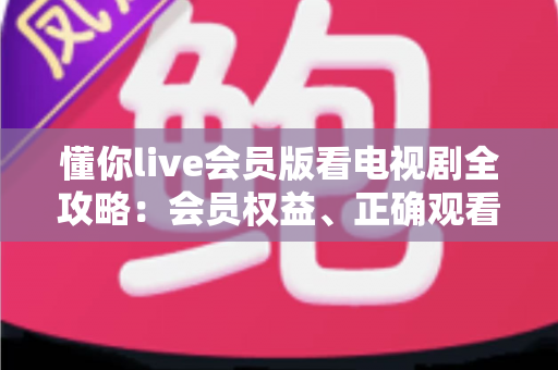 懂你live会员版看电视剧全攻略:会员权益、正确观看方式与避坑指南 懂你live会员版看电视剧全攻略:会员权益、正确观看方式与避坑指南