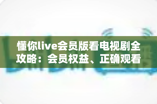 懂你live会员版看电视剧全攻略:会员权益、正确观看方式与避坑指南 懂你live会员版看电视剧全攻略:会员权益、正确观看方式与避坑指南