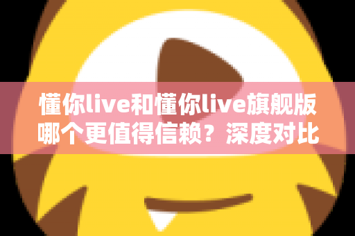 懂你live和懂你live旗舰版哪个更值得信赖？深度对比评测与选购避坑指南