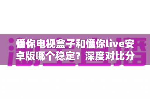 懂你电视盒子和懂你live安卓版哪个稳定？深度对比分析与选购使用指南