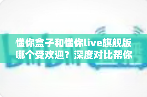 懂你盒子和懂你live旗舰版哪个受欢迎？深度对比帮你选对不选贵