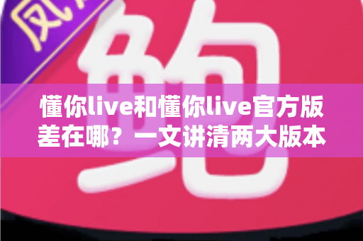懂你live和懂你live官方版差在哪？一文讲清两大版本的核心区别，让你下载无忧、使用安心