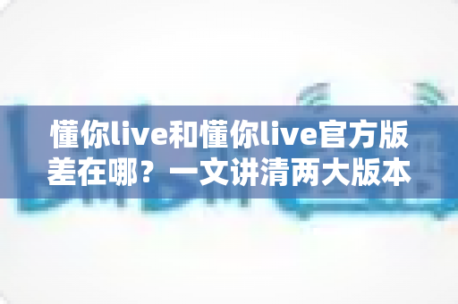 懂你live和懂你live官方版差在哪？一文讲清两大版本的核心区别，让你下载无忧、使用安心